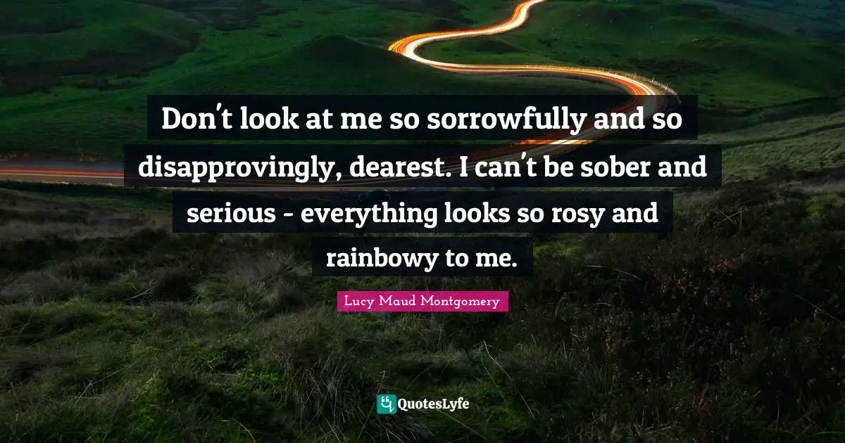 Don't look at me so sorrowfully and so disapprovingly, dearest. I can't be sober and serious - everything looks so rosy and rainbowy to me.
