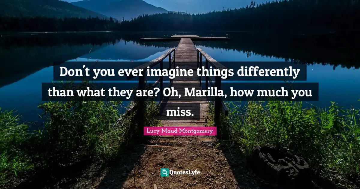 Don't you ever imagine things differently than what they are? Oh, Marilla, how much you miss.