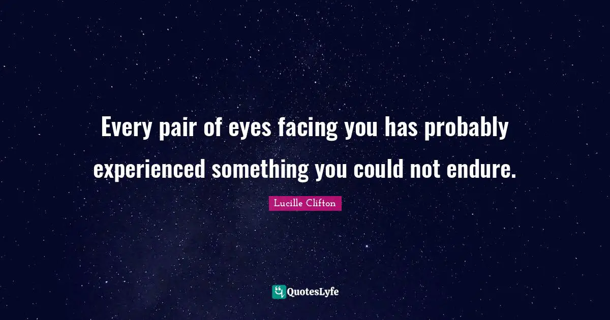 Every pair of eyes facing you has probably experienced something you could not endure.