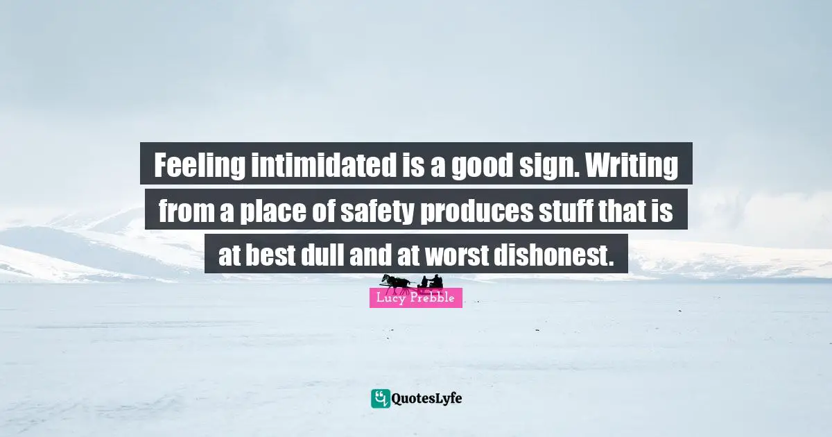 Feeling intimidated is a good sign. Writing from a place of safety produces stuff that is at best dull and at worst dishonest.