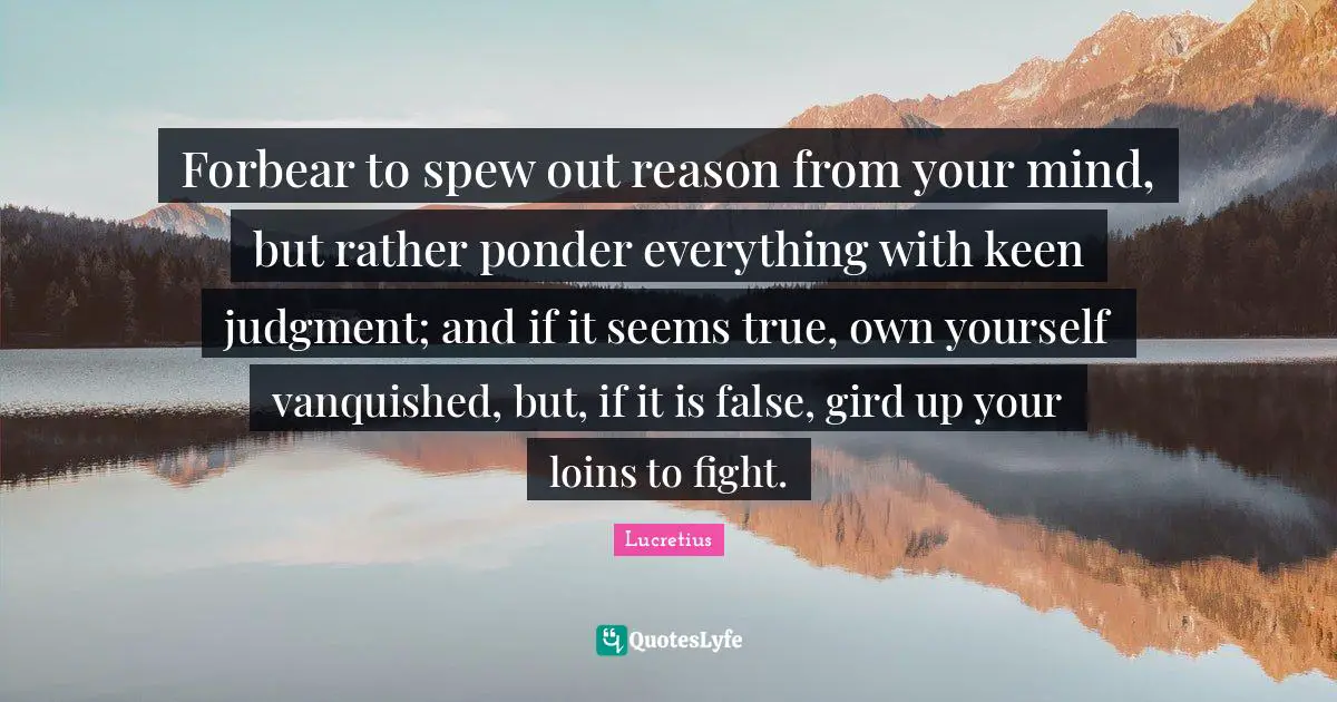 Forbear to spew out reason from your mind, but rather ponder everything with keen judgment; and if it seems true, own yourself vanquished, but, if it is false, gird up your loins to fight.