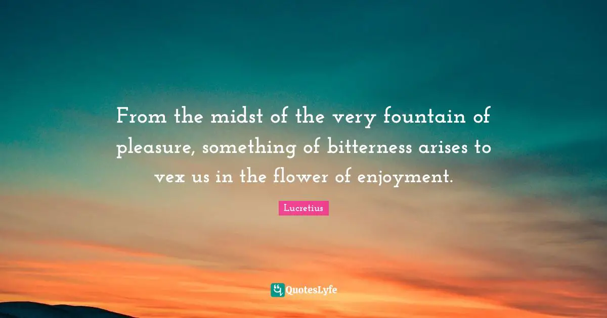 From the midst of the very fountain of pleasure, something of bitterness arises to vex us in the flower of enjoyment.