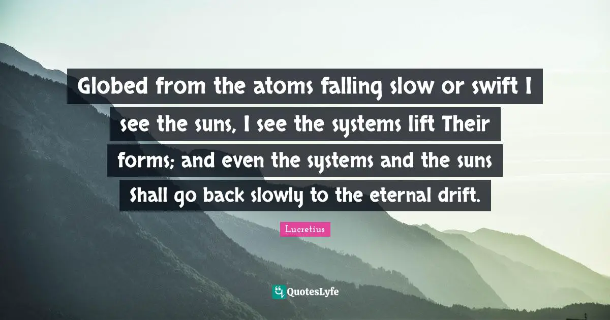 Globed from the atoms falling slow or swift I see the suns, I see the systems lift Their forms; and even the systems and the suns Shall go back slowly to the eternal drift.