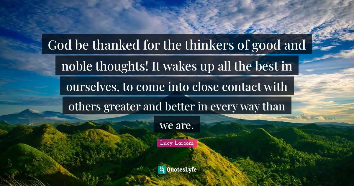 All The Best Quotes: "God be thanked for the thinkers of good and noble thoughts! It wakes up all the best in ourselves, to come into close contact with others greater and better in every way than we are."