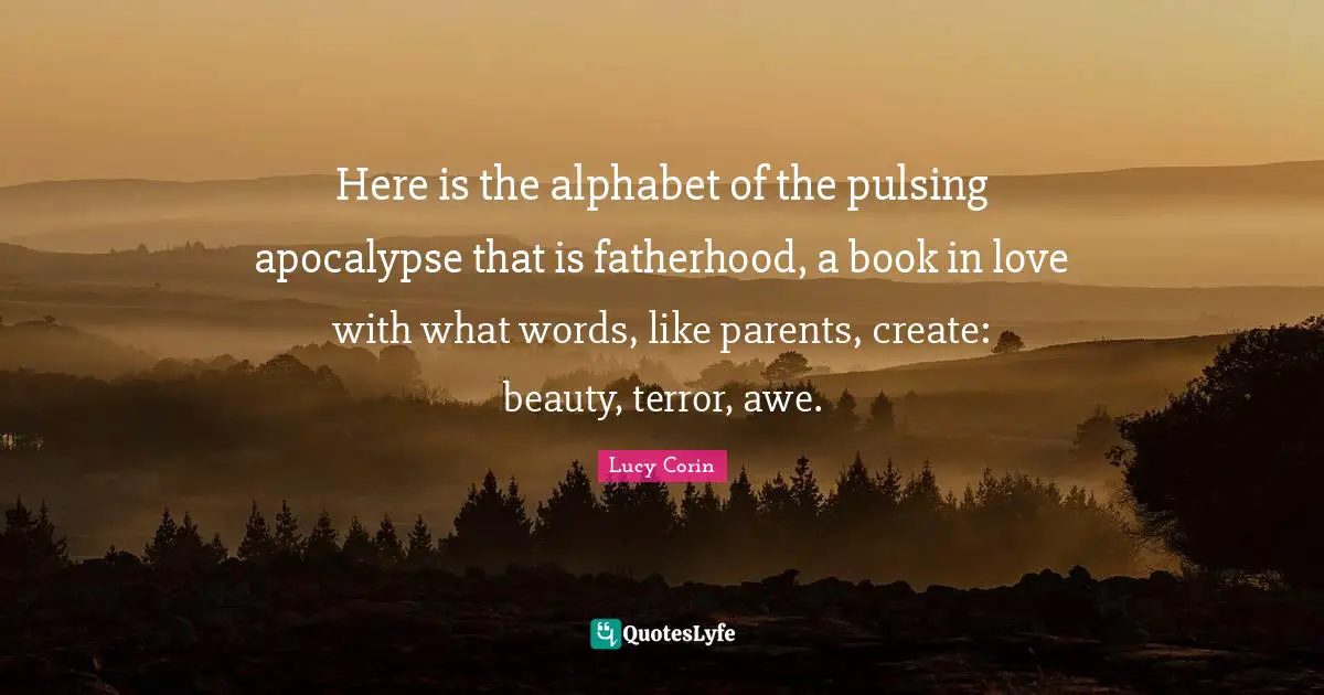 Here is the alphabet of the pulsing apocalypse that is fatherhood, a book in love with what words, like parents, create: beauty, terror, awe.