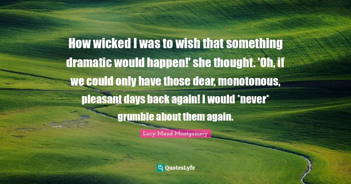 How wicked I was to wish that something dramatic would happen!' she thought. 'Oh, if we could only have those dear, monotonous, pleasant days back again! I would *never* grumble about them again.