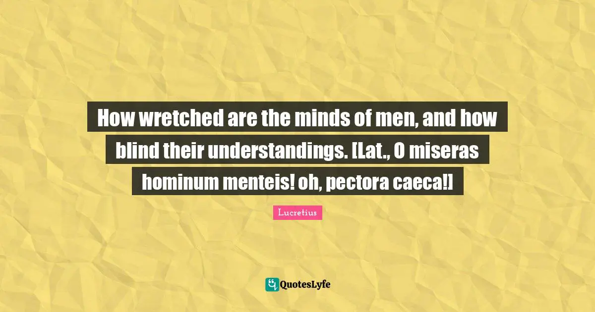 How wretched are the minds of men, and how blind their understandings. [Lat., O miseras hominum menteis! oh, pectora caeca!]