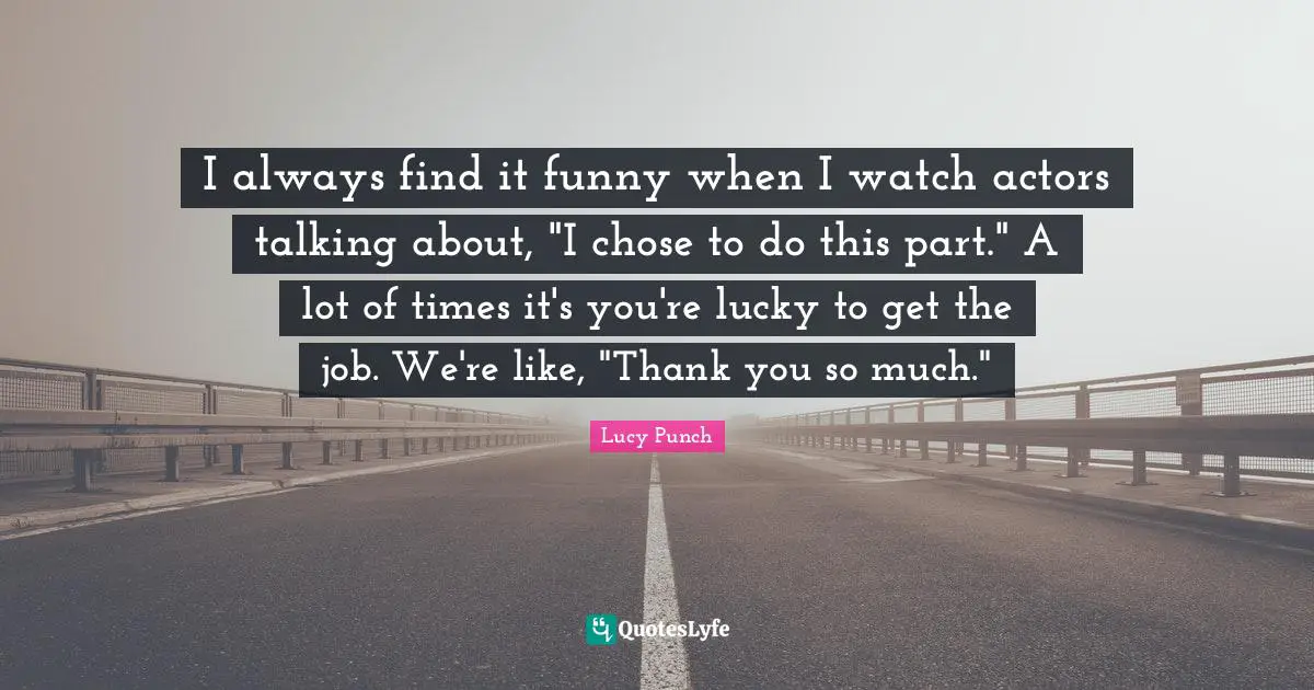 I always find it funny when I watch actors talking about, "I chose to do this part." A lot of times it's you're lucky to get the job. We're like, "Thank you so much."