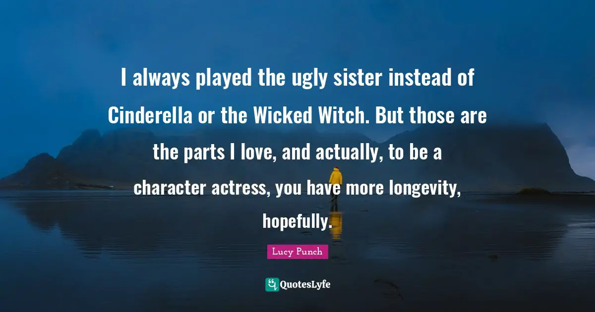 I always played the ugly sister instead of Cinderella or the Wicked Witch. But those are the parts I love, and actually, to be a character actress, you have more longevity, hopefully.
