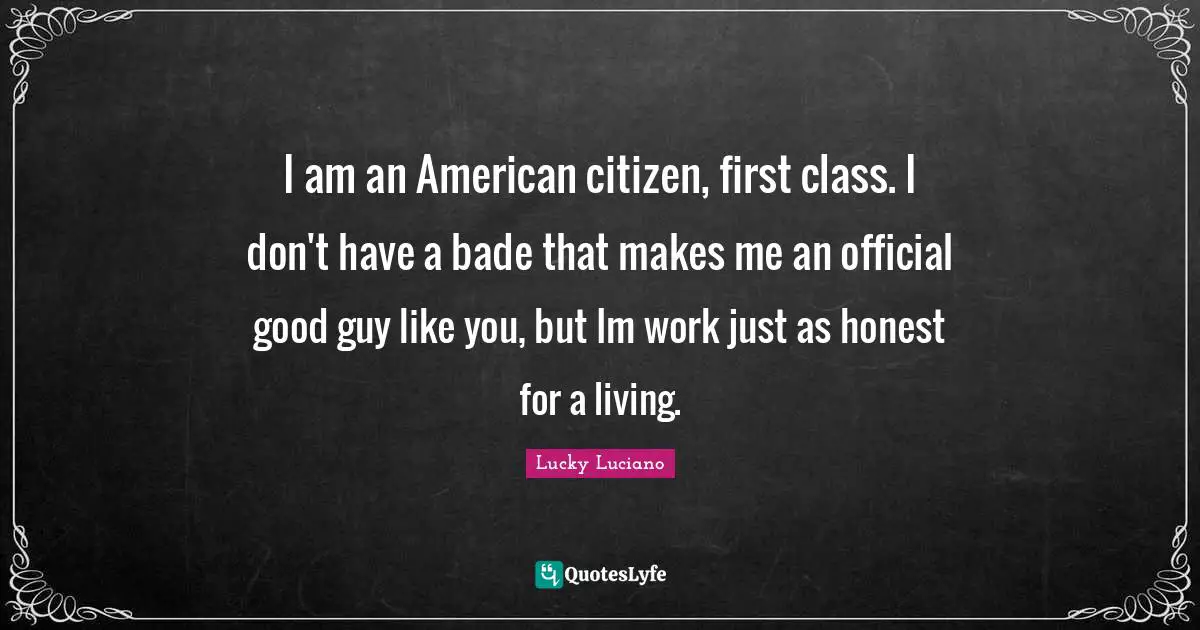 Class Quotes: "I am an American citizen, first class. I don't have a bade that makes me an official good guy like you, but Im work just as honest for a living."