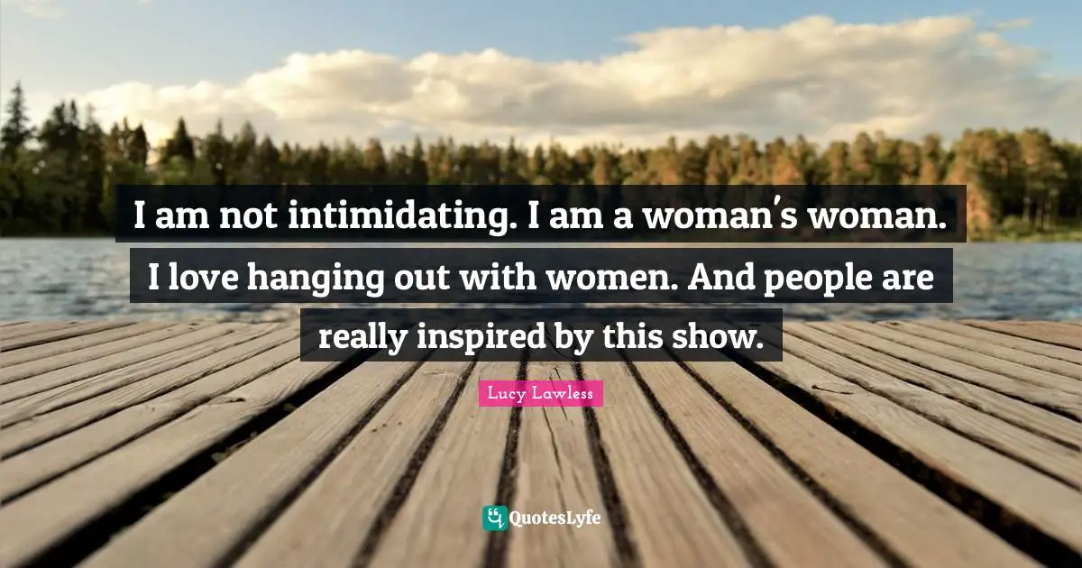 I am not intimidating. I am a woman's woman. I love hanging out with women. And people are really inspired by this show.