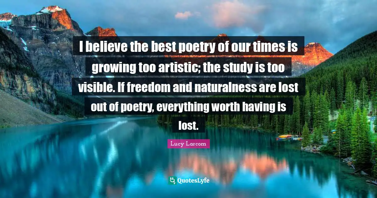 I believe the best poetry of our times is growing too artistic; the study is too visible. If freedom and naturalness are lost out of poetry, everything worth having is lost.