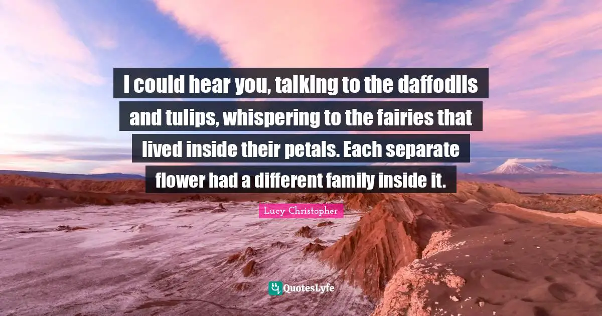 I could hear you, talking to the daffodils and tulips, whispering to the fairies that lived inside their petals. Each separate flower had a different family inside it.