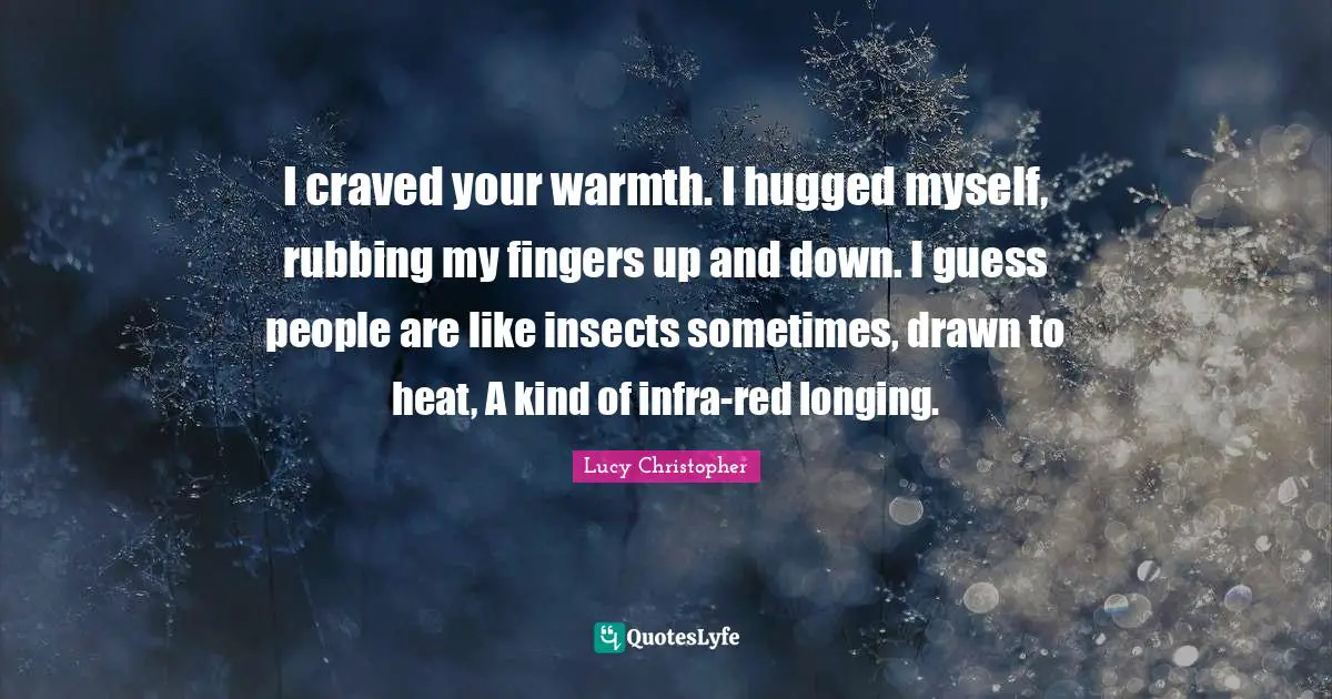 I craved your warmth. I hugged myself, rubbing my fingers up and down. I guess people are like insects sometimes, drawn to heat, A kind of infra-red longing.