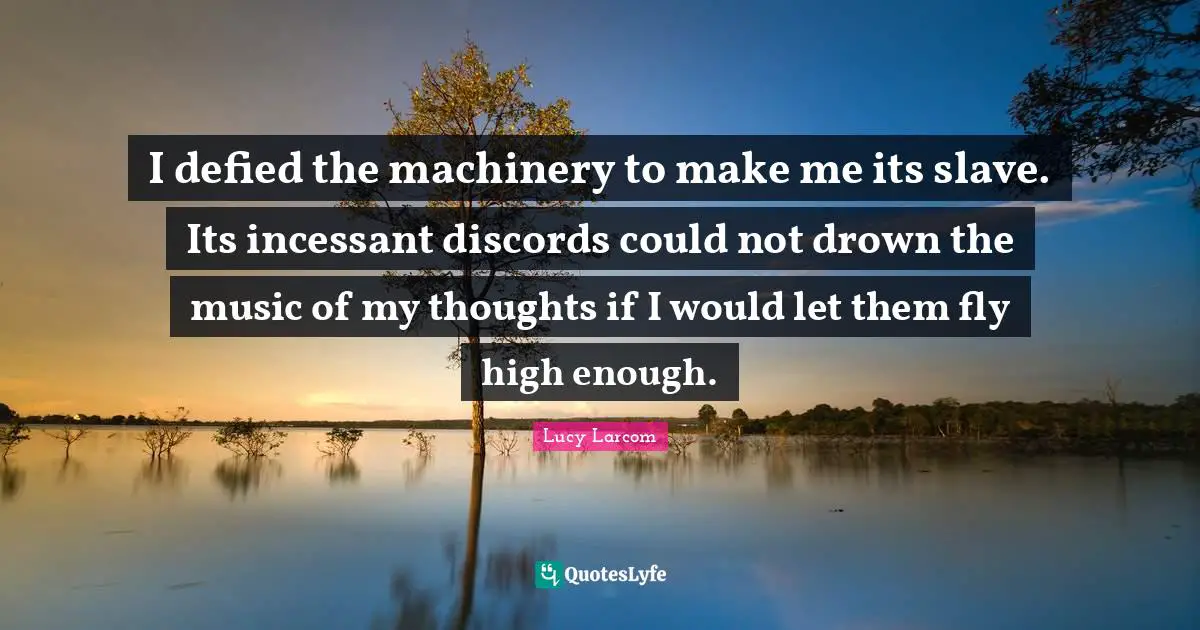 I defied the machinery to make me its slave. Its incessant discords could not drown the music of my thoughts if I would let them fly high enough.