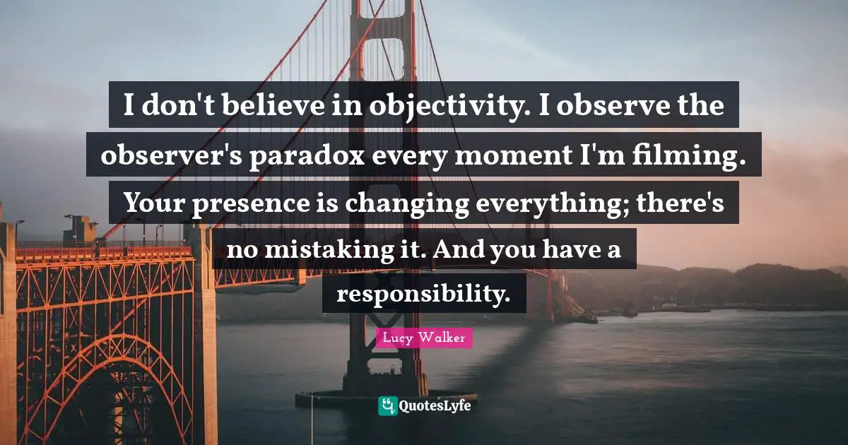 I don't believe in objectivity. I observe the observer's paradox every moment I'm filming. Your presence is changing everything; there's no mistaking it. And you have a responsibility.