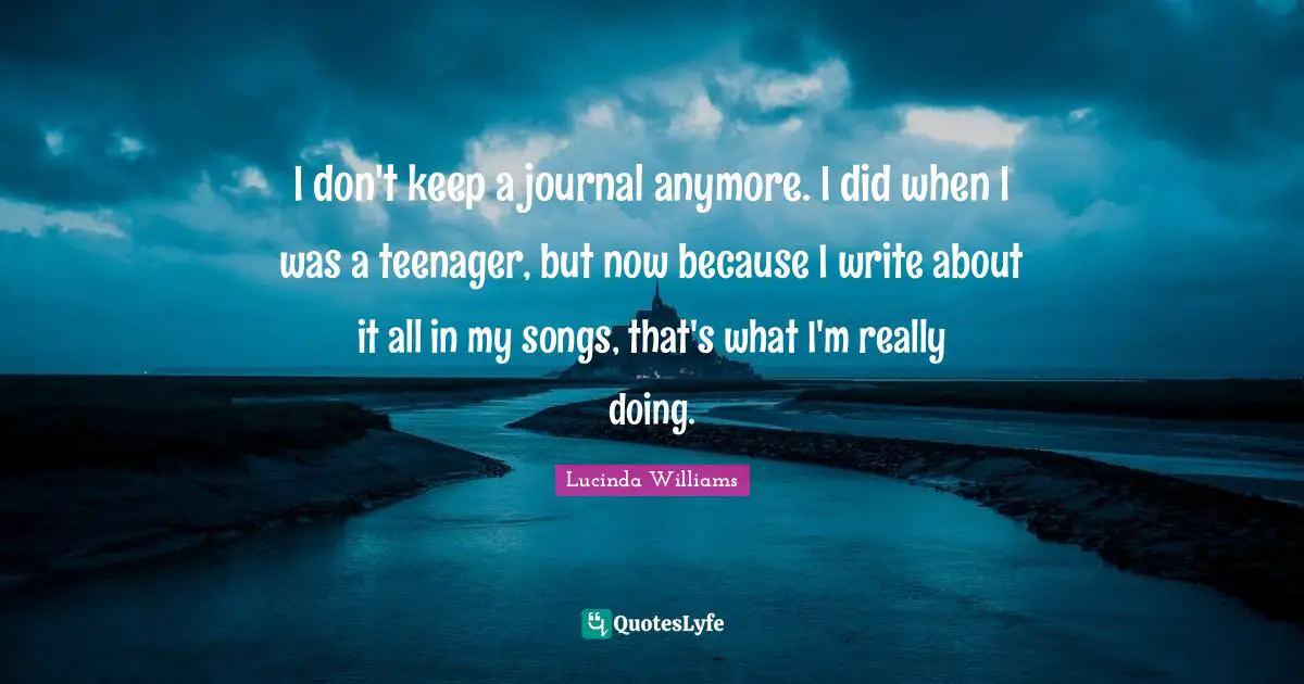 I don't keep a journal anymore. I did when I was a teenager, but now because I write about it all in my songs, that's what I'm really doing.