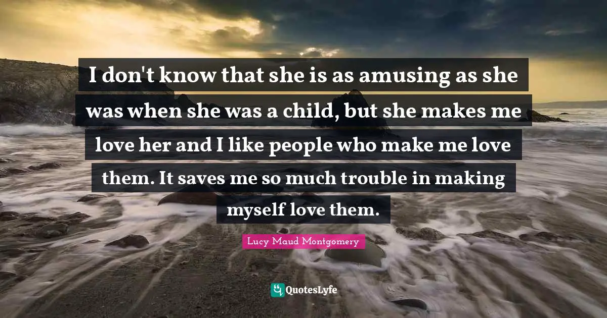 I don't know that she is as amusing as she was when she was a child, but she makes me love her and I like people who make me love them. It saves me so much trouble in making myself love them.