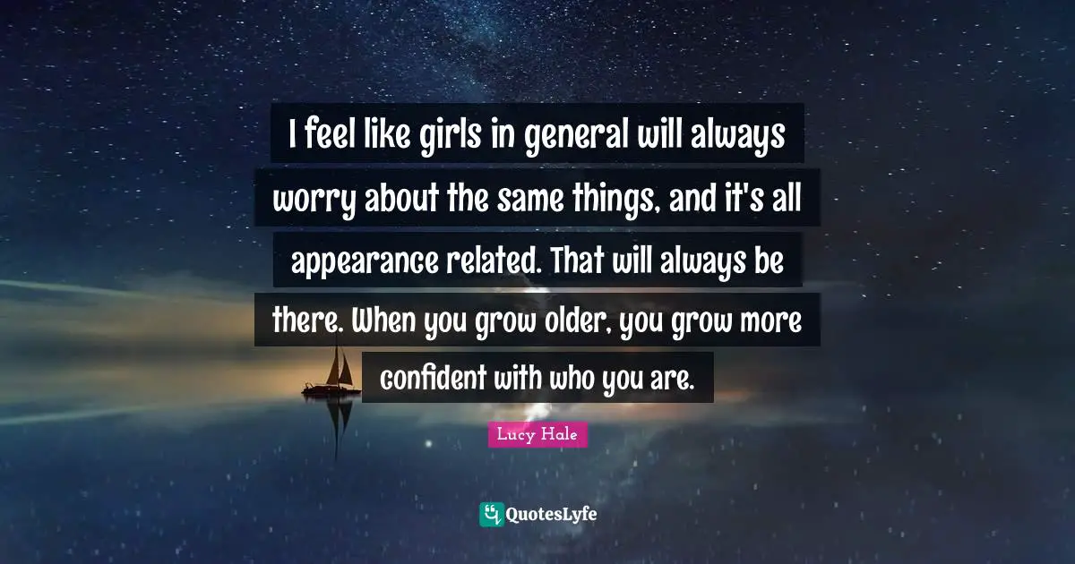 I feel like girls in general will always worry about the same things, and it's all appearance related. That will always be there. When you grow older, you grow more confident with who you are.