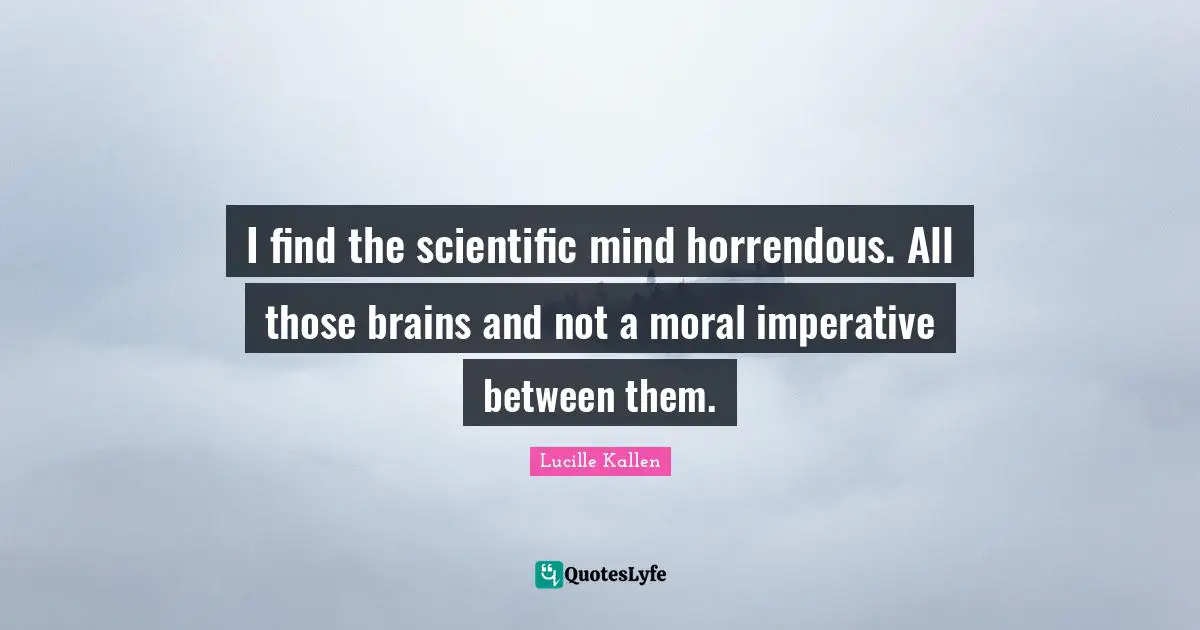 I find the scientific mind horrendous. All those brains and not a moral imperative between them.