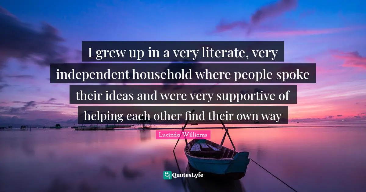 I grew up in a very literate, very independent household where people spoke their ideas and were very supportive of helping each other find their own way