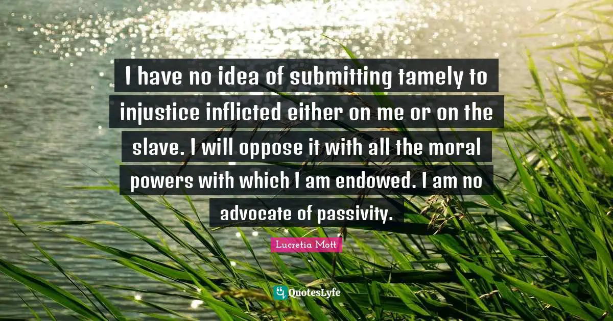 Lucretia Mott Quotes: I have no idea of submitting tamely to injustice inflicted either on me or on the slave. I will oppose it with all the moral powers with which I am endowed. I am no advocate of passivity.