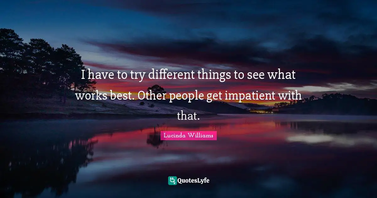 I have to try different things to see what works best. Other people get impatient with that.