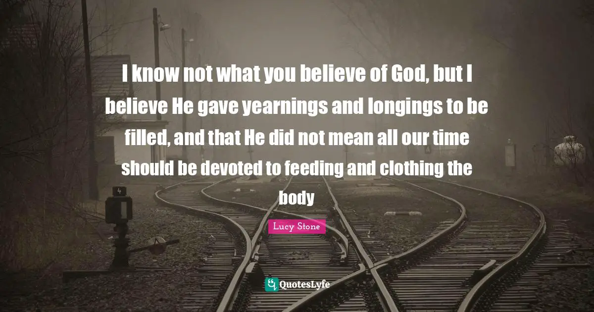 I know not what you believe of God, but I believe He gave yearnings and longings to be filled, and that He did not mean all our time should be devoted to feeding and clothing the body