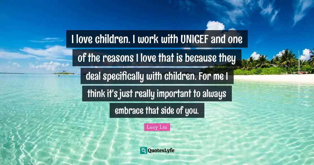 Lucy Liu Quotes: "I love children. I work with UNICEF and one of the reasons I love that is because they deal specifically with children. For me I think it's just really important to always embrace that side of you."