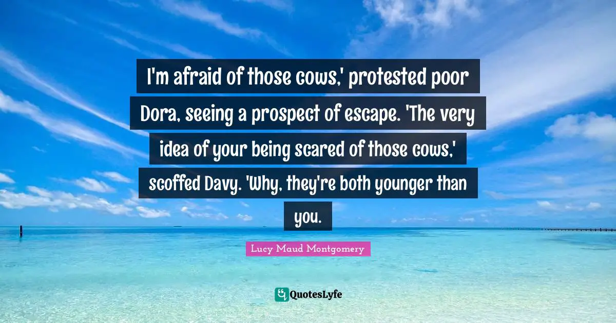 I'm afraid of those cows,' protested poor Dora, seeing a prospect of escape. 'The very idea of your being scared of those cows,' scoffed Davy. 'Why, they're both younger than you.