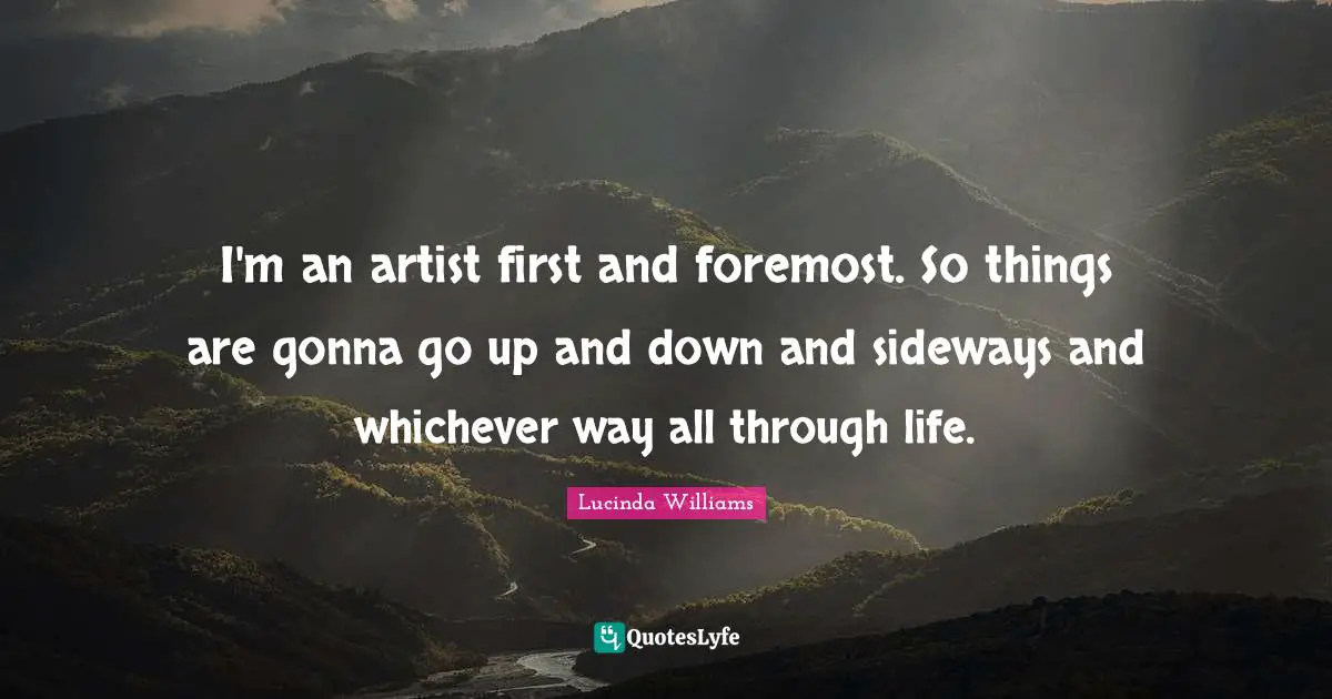 I'm an artist first and foremost. So things are gonna go up and down and sideways and whichever way all through life.