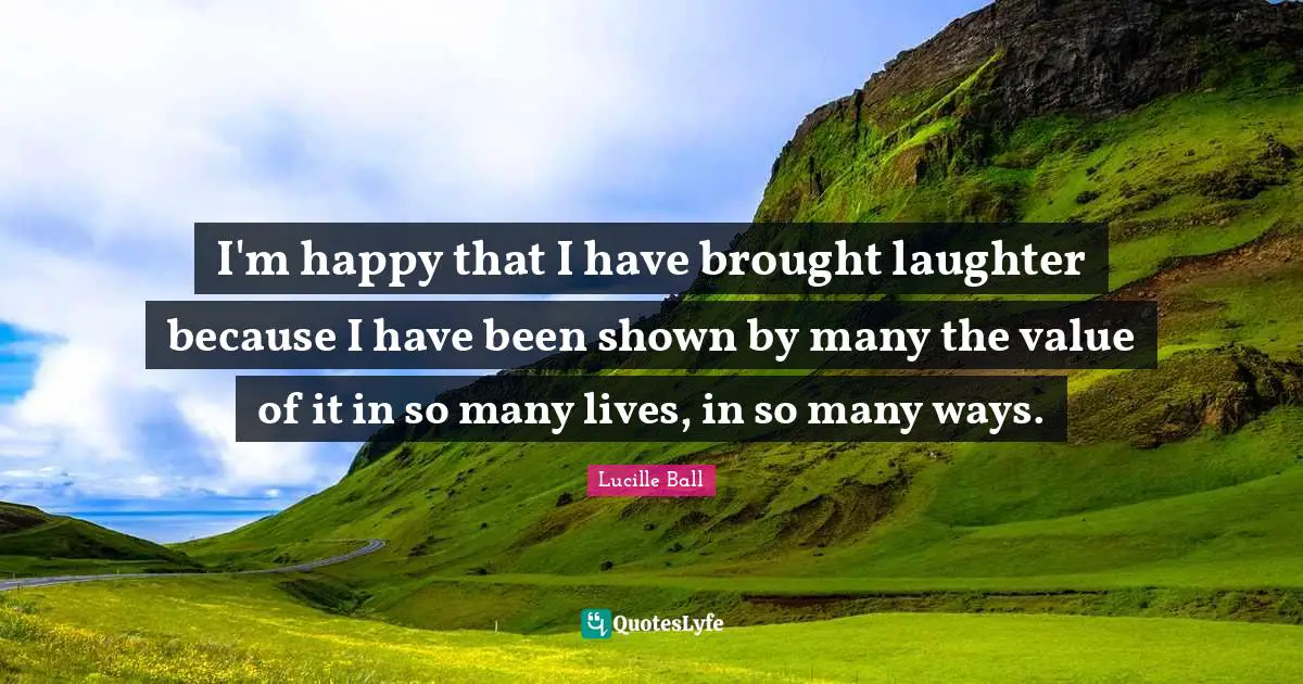 Lucille Ball Quotes: "I'm happy that I have brought laughter because I have been shown by many the value of it in so many lives, in so many ways."