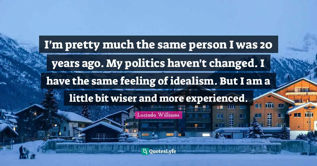 I'm pretty much the same person I was 20 years ago. My politics haven't changed. I have the same feeling of idealism. But I am a little bit wiser and more experienced.