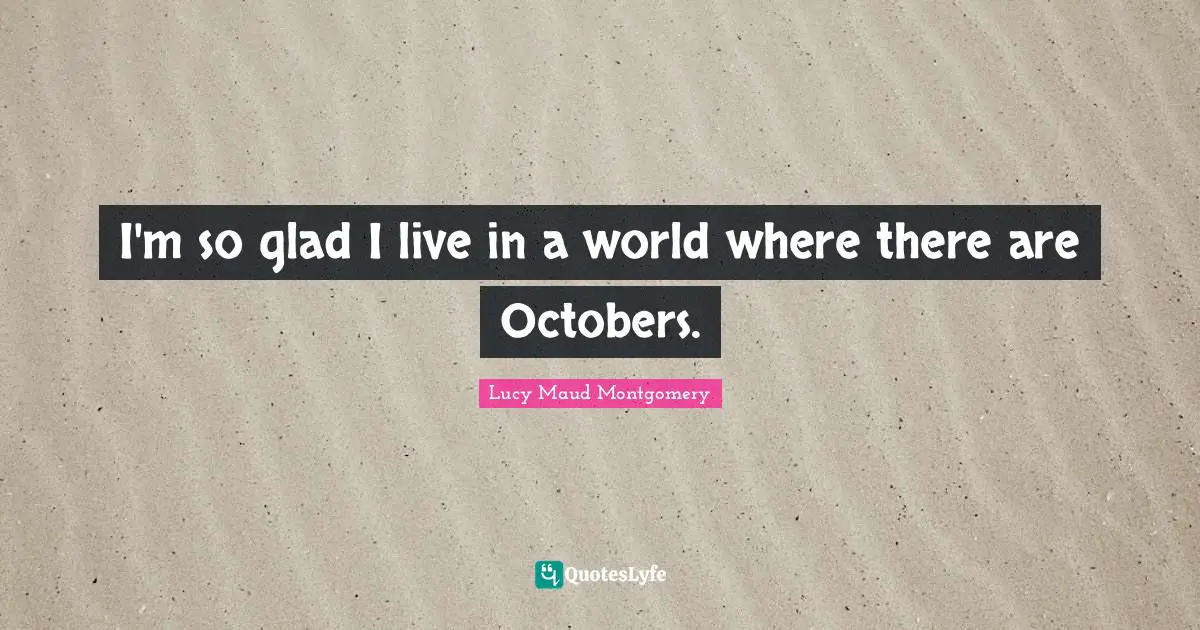 I'm so glad I live in a world where there are Octobers.