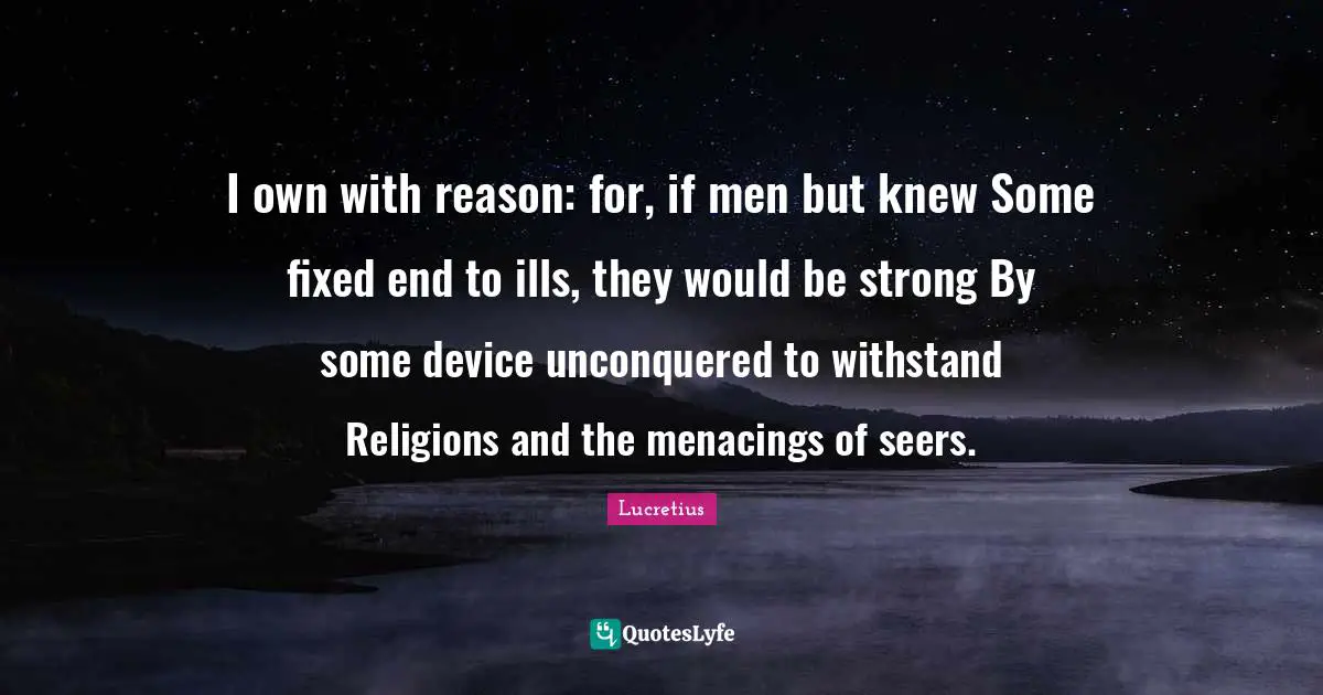 I own with reason: for, if men but knew Some fixed end to ills, they would be strong By some device unconquered to withstand Religions and the menacings of seers.
