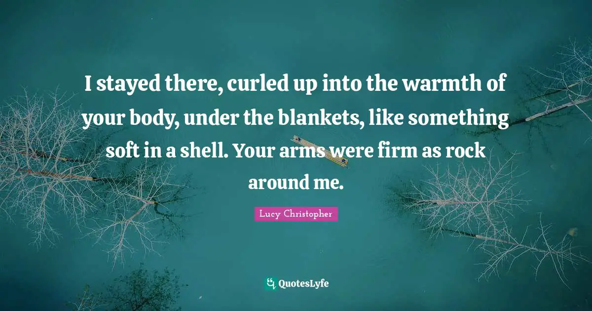 I stayed there, curled up into the warmth of your body, under the blankets, like something soft in a shell. Your arms were firm as rock around me.