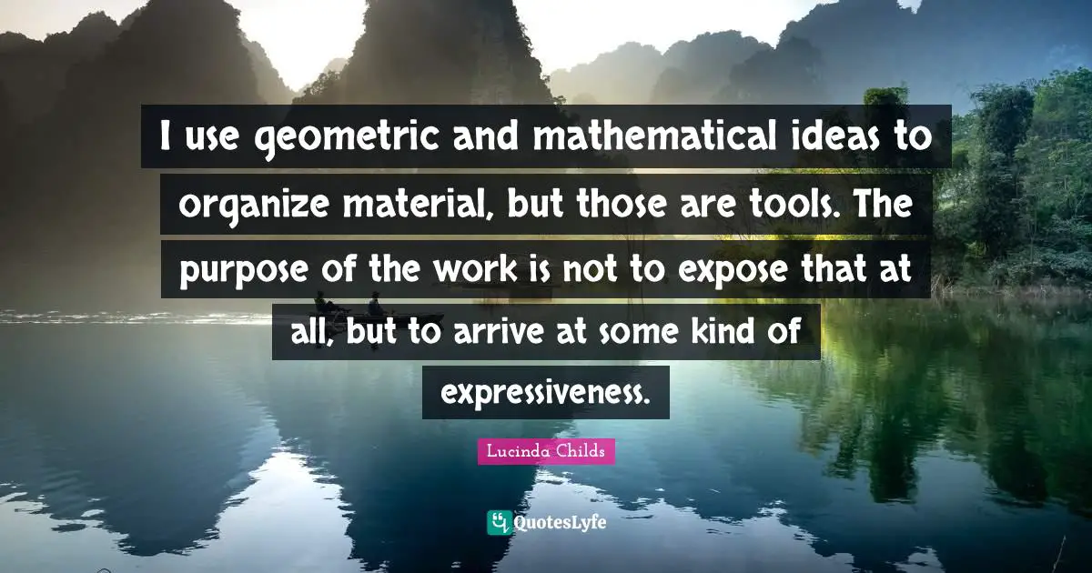 I use geometric and mathematical ideas to organize material, but those are tools. The purpose of the work is not to expose that at all, but to arrive at some kind of expressiveness.