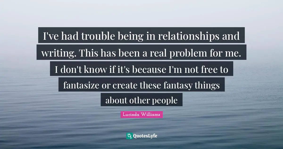 I've had trouble being in relationships and writing. This has been a real problem for me. I don't know if it's because I'm not free to fantasize or create these fantasy things about other people