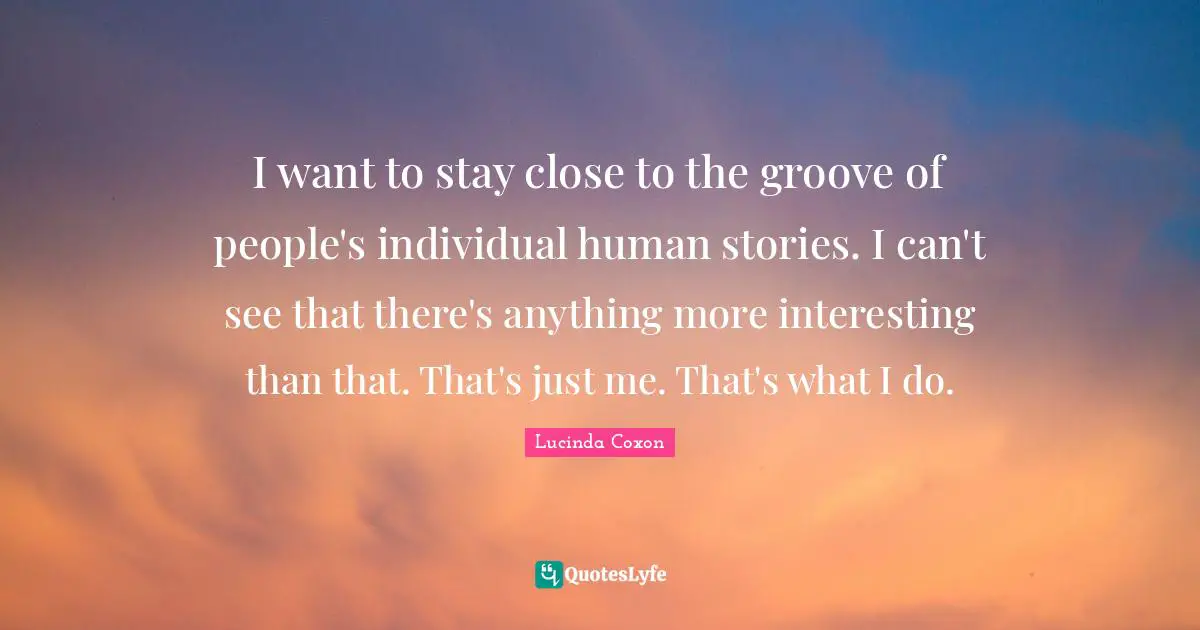 I want to stay close to the groove of people's individual human stories. I can't see that there's anything more interesting than that. That's just me. That's what I do.