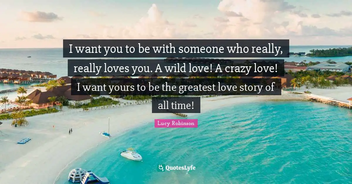 I want you to be with someone who really, really loves you. A wild love! A crazy love! I want yours to be the greatest love story of all time!