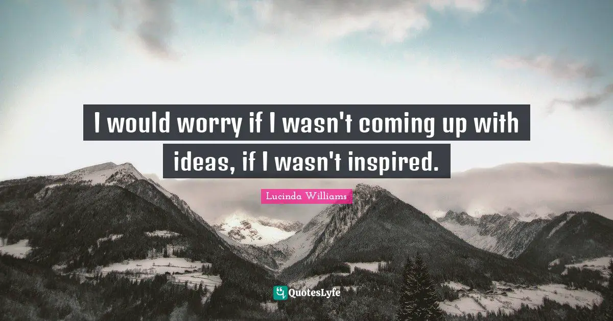 I would worry if I wasn't coming up with ideas, if I wasn't inspired.