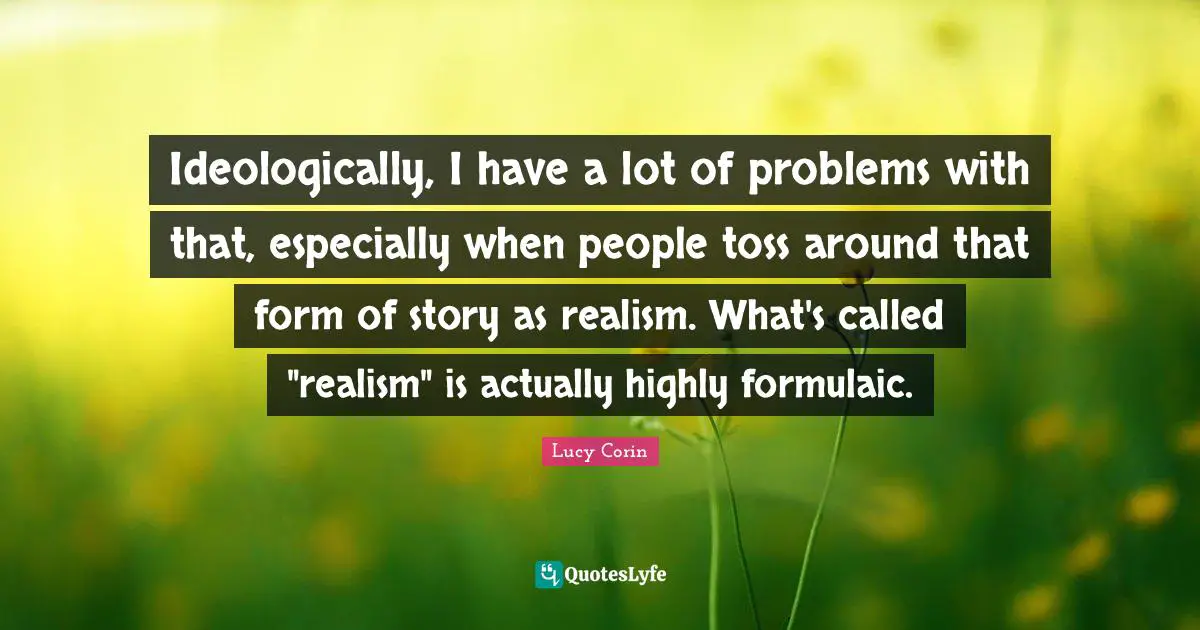Ideologically, I have a lot of problems with that, especially when people toss around that form of story as realism. What's called "realism" is actually highly formulaic.