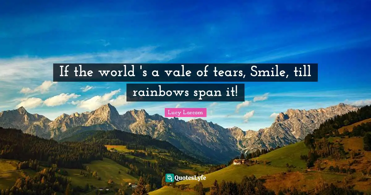 If the world 's a vale of tears, Smile, till rainbows span it!