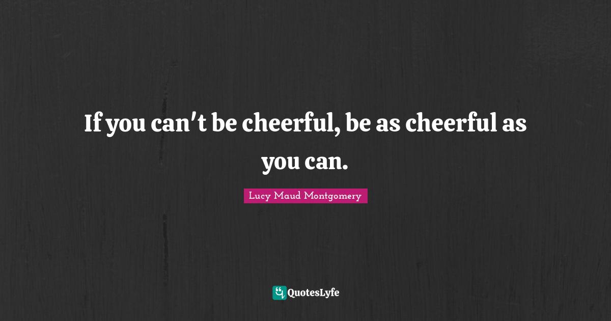If you can't be cheerful, be as cheerful as you can.