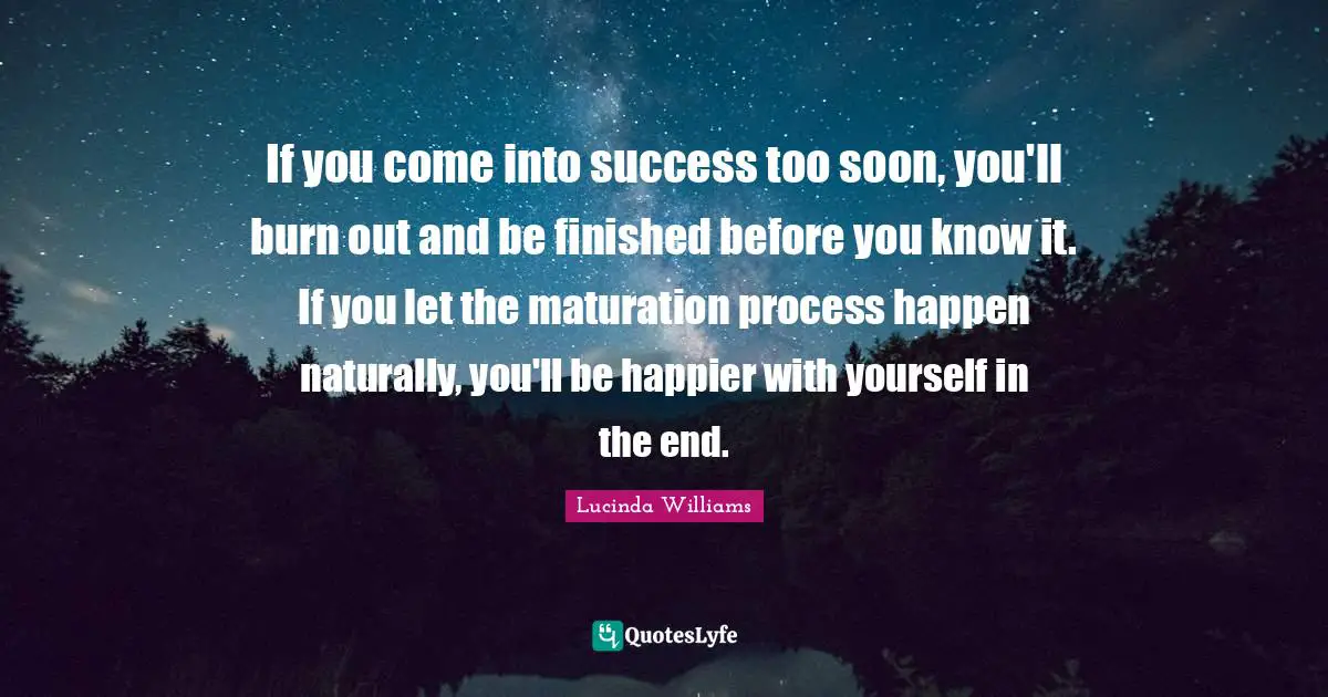 If you come into success too soon, you'll burn out and be finished before you know it. If you let the maturation process happen naturally, you'll be happier with yourself in the end.