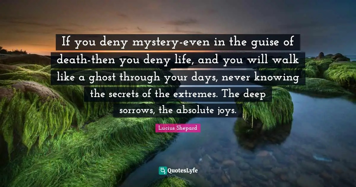 If you deny mystery-even in the guise of death-then you deny life, and you will walk like a ghost through your days, never knowing the secrets of the extremes. The deep sorrows, the absolute joys.