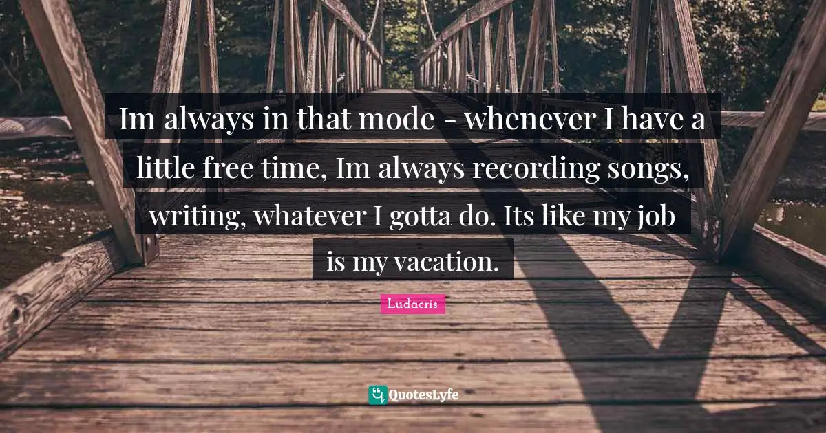 Im always in that mode - whenever I have a little free time, Im always recording songs, writing, whatever I gotta do. Its like my job is my vacation.