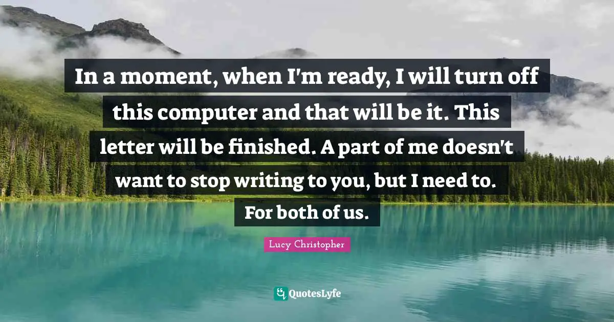 In a moment, when I'm ready, I will turn off this computer and that will be it. This letter will be finished. A part of me doesn't want to stop writing to you, but I need to. For both of us.
