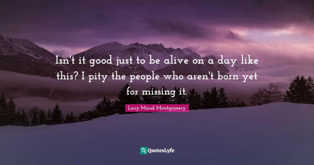 Isn't it good just to be alive on a day like this? I pity the people who aren't born yet for missing it.