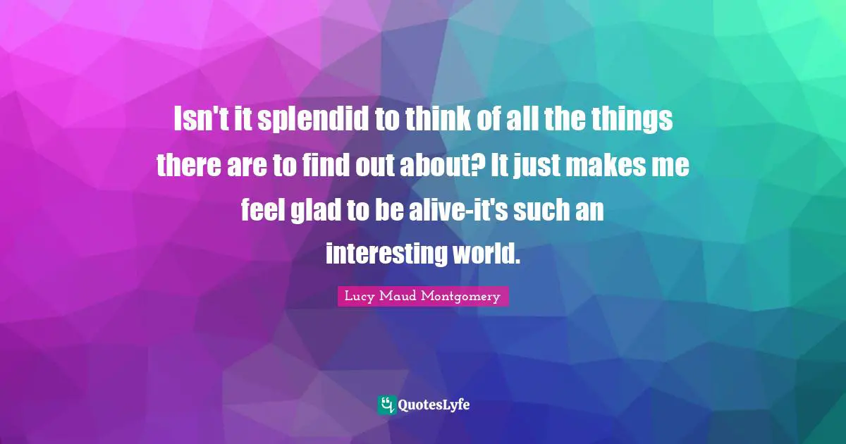 Isn't it splendid to think of all the things there are to find out about? It just makes me feel glad to be alive-it's such an interesting world.